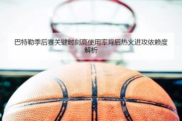 巴特勒季后赛关键时刻高使用率背后热火进攻依赖度解析