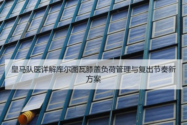 皇马队医详解库尔图瓦膝盖负荷管理与复出节奏新方案