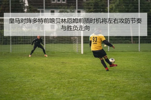 皇马对阵多特前瞻贝林厄姆前插时机将左右攻防节奏与胜负走向